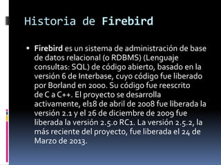 Historia de Firebird
 Firebird es un sistema de administración de base
de datos relacional (o RDBMS) (Lenguaje
consultas:...