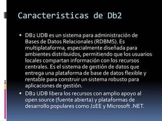 Caracteristicas de Db2
 DB2 UDB es un sistema para administración de

Bases de Datos Relacionales (RDBMS). Es
multiplataf...