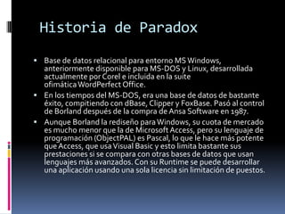 Historia de Paradox
 Base de datos relacional para entorno MS Windows,

anteriormente disponible para MS-DOS y Linux, des...