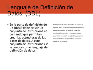 Lenguaje de Definición de
Datos. (DDL)
• En la parte de definición de
un DBMS debe existir un
conjunto de instrucciones o
comando que permitan
crear las estructuras de las
bases de datos. A este
conjunto de instrucciones se
le conoce como lenguaje de
definición de datos.
En esta especifican los elementos de datos que
integran la BD, su estructura y las relaciones que
existen entre ellos, las reglas de integridad
semántica, los controles a efectuar antes de
autorizar el acceso a la base de datos, así como
las características de tipo de físico y las vistas
lógicas de los usuarios.
 