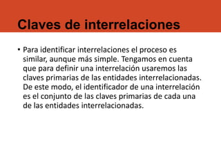 Claves de interrelaciones
• Para identificar interrelaciones el proceso es
similar, aunque más simple. Tengamos en cuenta
que para definir una interrelación usaremos las
claves primarias de las entidades interrelacionadas.
De este modo, el identificador de una interrelación
es el conjunto de las claves primarias de cada una
de las entidades interrelacionadas.
 