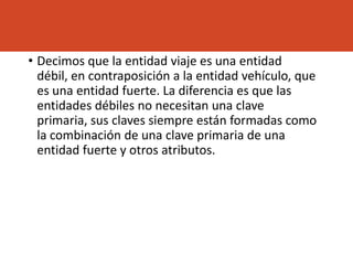 • Decimos que la entidad viaje es una entidad
débil, en contraposición a la entidad vehículo, que
es una entidad fuerte. La diferencia es que las
entidades débiles no necesitan una clave
primaria, sus claves siempre están formadas como
la combinación de una clave primaria de una
entidad fuerte y otros atributos.
 