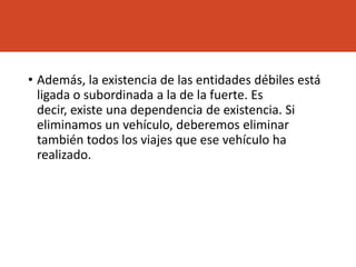• Además, la existencia de las entidades débiles está
ligada o subordinada a la de la fuerte. Es
decir, existe una dependencia de existencia. Si
eliminamos un vehículo, deberemos eliminar
también todos los viajes que ese vehículo ha
realizado.
 