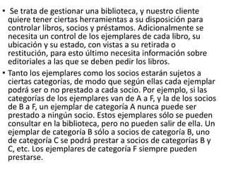 • Se trata de gestionar una biblioteca, y nuestro cliente
quiere tener ciertas herramientas a su disposición para
controlar libros, socios y préstamos. Adicionalmente se
necesita un control de los ejemplares de cada libro, su
ubicación y su estado, con vistas a su retirada o
restitución, para esto último necesita información sobre
editoriales a las que se deben pedir los libros.
• Tanto los ejemplares como los socios estarán sujetos a
ciertas categorías, de modo que según ellas cada ejemplar
podrá ser o no prestado a cada socio. Por ejemplo, si las
categorías de los ejemplares van de A a F, y la de los socios
de B a F, un ejemplar de categoría A nunca puede ser
prestado a ningún socio. Estos ejemplares sólo se pueden
consultar en la biblioteca, pero no pueden salir de ella. Un
ejemplar de categoría B sólo a socios de categoría B, uno
de categoría C se podrá prestar a socios de categorías B y
C, etc. Los ejemplares de categoría F siempre pueden
prestarse.
 