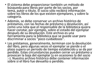 • El sistema debe proporcionar también un método de
búsqueda para libros por parte de los socios, por
tema, autor o título. El socio sólo recibirá información
sobre los libros de los que existen ejemplares, y sobre la
categoría.
• Además, se debe conservar un archivo histórico de
préstamos, con las fechas de préstamo y devolución, así
como una nota que el responsable de la biblioteca quiera
hacer constar, por ejemplo, sobre el estado del ejemplar
después de su devolución. Este archivo es una
herramienta para la biblioteca que se puede usar para
discriminar a socios "poco cuidadosos".
• Los préstamos, generalmente, terminan con la devolución
del libro, pero algunas veces el ejemplar se pierde o el
plazo supera un periodo de tiempo establecido y se da por
perdido. Estas circunstancias pueden cerrar un préstamo y
provocan la baja del ejemplar (y en ocasiones la del socio
:-). Nuestro archivo histórico debe contener información
sobre si el libro fue devuelto o perdido.
 