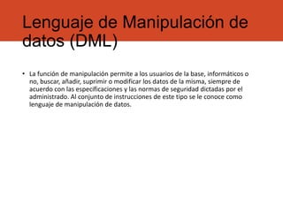 Lenguaje de Manipulación de
datos (DML)
• La función de manipulación permite a los usuarios de la base, informáticos o
no, buscar, añadir, suprimir o modificar los datos de la misma, siempre de
acuerdo con las especificaciones y las normas de seguridad dictadas por el
administrado. Al conjunto de instrucciones de este tipo se le conoce como
lenguaje de manipulación de datos.
 