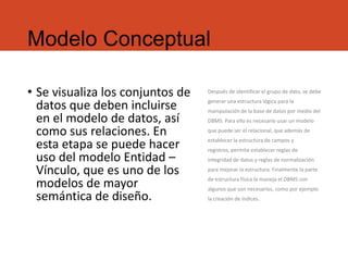 Modelo Conceptual
• Se visualiza los conjuntos de
datos que deben incluirse
en el modelo de datos, así
como sus relaciones. En
esta etapa se puede hacer
uso del modelo Entidad –
Vínculo, que es uno de los
modelos de mayor
semántica de diseño.
Después de identificar el grupo de dato, se debe
generar una estructura lógica para la
manipulación de la base de datos por medio del
DBMS. Para ello es necesario usar un modelo
que puede ser el relacional, que además de
establecer la estructura de campos y
registros, permite establecer reglas de
integridad de datos y reglas de normalización
para mejorar la estructura. Finalmente la parte
de estructura física la maneja el DBMS con
algunos que son necesarios, como por ejemplo
la creación de índices.
 