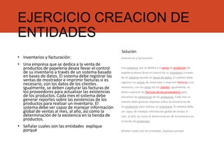 EJERCICIO CREACION DE
ENTIDADES
• Inventarios y facturación:
• Una empresa que se dedica a la venta de
productos de papelería desea llevar el control
de su inventario a través de un sistema basado
en bases de datos. El sistema debe registrar las
ventas de mostrador e imprimir facturas si es
necesario, con los datos de los clientes.
Igualmente, se deben capturar las facturas de
los proveedores para actualizar las existencias
de los productos. Cada mes el sistema debe
generar reportes sobre las existencias de los
productos para realizar un inventario. El
sistema debe ser capaz de manejar información
global de ventas al mes, al año, así como la
determinación de la existencia en la tienda de
productos.
• Señalar cuales son las entidades explique
porqué
Inventarios y facturación:
Una empresa que se dedica a la venta de productos de
papelería desea llevar el control de su inventario a través
de un sistema basado en bases de datos. El sistema debe
registrar las ventas de mostrador e imprimir facturas si es
necesario, con los datos de los clientes. Igualmente, se
deben capturar las facturas de los proveedores para
actualizar las existencias de los productos. Cada mes el
sistema debe generar reportes sobre las existencias de
los productos para realizar un inventario. El sistema debe
ser capaz de manejar información global de ventas al
mes, al año, así como la determinación de la existencia en
la tienda de productos.
Señalar cuales son las entidades explique porqué
Solución
 