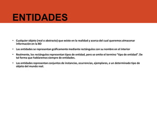 ENTIDADES
• Cualquier objeto (real o abstracto) que existe en la realidad y acerca del cual queremos almacenar
información en la BD
• Las entidades se representan gráficamente mediante rectángulos con su nombre en el interior
• Realmente, los rectángulos representan tipos de entidad, pero se omite el termino “tipo de entidad”. De
tal forma que hablaremos siempre de entidades.
• Las entidades representan conjuntos de instancias, ocurrencias, ejemplares, e un determinado tipo de
objeto del mundo real.
 