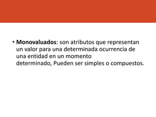 • Monovaluados: son atributos que representan
un valor para una determinada ocurrencia de
una entidad en un momento
determinado, Pueden ser simples o compuestos.
 