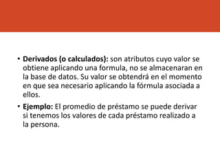 • Derivados (o calculados): son atributos cuyo valor se
obtiene aplicando una formula, no se almacenaran en
la base de datos. Su valor se obtendrá en el momento
en que sea necesario aplicando la fórmula asociada a
ellos.
• Ejemplo: El promedio de préstamo se puede derivar
si tenemos los valores de cada préstamo realizado a
la persona.
 