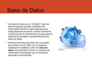 Base de Datos
• Una base de datos es un “almacén” que nos
permite guardar grandes cantidades de
información de forma organizada para que
luego podamos encontrar y utilizar fácilmente.
A continuación te presentamos una guía que te
explicará el concepto y características de las
bases de datos.
• El término de bases de datos fue escuchado
por primera vez en 1963, en un simposio
celebrado en California, USA. Una base de
datos se puede definir como un conjunto de
información relacionada que se encuentra
agrupada ó estructurada.
 