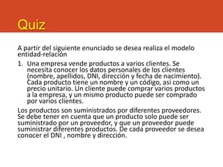Quiz
A partir del siguiente enunciado se desea realiza el modelo
entidad-relación
1. Una empresa vende productos a varios clientes. Se
necesita conocer los datos personales de los clientes
(nombre, apellidos, DNI, dirección y fecha de nacimiento).
Cada producto tiene un nombre y un código, así como un
precio unitario. Un cliente puede comprar varios productos
a la empresa, y un mismo producto puede ser comprado
por varios clientes.
Los productos son suministrados por diferentes proveedores.
Se debe tener en cuenta que un producto solo puede ser
suministrado por un proveedor, y que un proveedor puede
suministrar diferentes productos. De cada proveedor se desea
conocer el DNI , nombre y dirección.
 