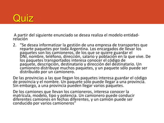Quiz
A partir del siguiente enunciado se desea realiza el modelo entidad-
relación
2. “Se desea informatizar la gestión de una empresa de transportes que
reparte paquetes por toda Argentina. Los encargados de llevar los
paquetes son los camioneros, de los que se quiere guardar el
DNI, nombre, teléfono, dirección, salario y población en la que vive. De
los paquetes transportados interesa conocer el código de
paquete, descripción, destinatario y dirección del destinatario. Un
camionero distribuye muchos paquetes, y un paquete sólo puede ser
distribuido por un camionero.
De las provincias a las que llegan los paquetes interesa guardar el código
de provincia y el nombre. Un paquete sólo puede llegar a una provincia.
Sin embargo, a una provincia pueden llegar varios paquetes.
De los camiones que llevan los camioneros, interesa conocer la
matrícula, modelo, tipo y potencia. Un camionero puede conducir
diferentes camiones en fechas diferentes, y un camión puede ser
conducido por varios camioneros”
 