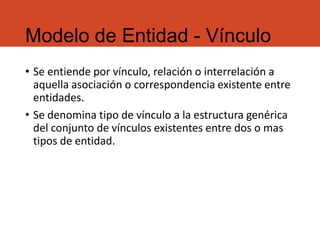 Modelo de Entidad - Vínculo
• Se entiende por vínculo, relación o interrelación a
aquella asociación o correspondencia existente entre
entidades.
• Se denomina tipo de vínculo a la estructura genérica
del conjunto de vínculos existentes entre dos o mas
tipos de entidad.
 