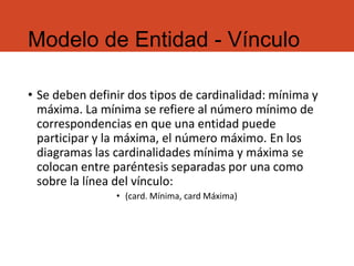 Modelo de Entidad - Vínculo
• Se deben definir dos tipos de cardinalidad: mínima y
máxima. La mínima se refiere al número mínimo de
correspondencias en que una entidad puede
participar y la máxima, el número máximo. En los
diagramas las cardinalidades mínima y máxima se
colocan entre paréntesis separadas por una como
sobre la línea del vínculo:
• (card. Mínima, card Máxima)
 
