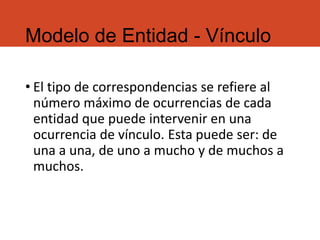 Modelo de Entidad - Vínculo
• El tipo de correspondencias se refiere al
número máximo de ocurrencias de cada
entidad que puede intervenir en una
ocurrencia de vínculo. Esta puede ser: de
una a una, de uno a mucho y de muchos a
muchos.
 
