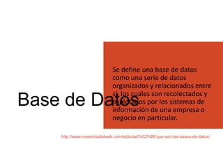Base de Datos
Se define una base de datos
como una serie de datos
organizados y relacionados entre
sí, los cuales son recolectados y
explotados por los sistemas de
información de una empresa o
negocio en particular.
http://www.maestrosdelweb.com/editorial/%C2%BFque-son-las-bases-de-datos/
 