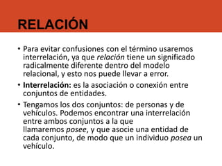 RELACIÓN
• Para evitar confusiones con el término usaremos
interrelación, ya que relación tiene un significado
radicalmente diferente dentro del modelo
relacional, y esto nos puede llevar a error.
• Interrelación: es la asociación o conexión entre
conjuntos de entidades.
• Tengamos los dos conjuntos: de personas y de
vehículos. Podemos encontrar una interrelación
entre ambos conjuntos a la que
llamaremos posee, y que asocie una entidad de
cada conjunto, de modo que un individuo posea un
vehículo.
 