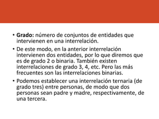 • Grado: número de conjuntos de entidades que
intervienen en una interrelación.
• De este modo, en la anterior interrelación
intervienen dos entidades, por lo que diremos que
es de grado 2 o binaria. También existen
interrelaciones de grado 3, 4, etc. Pero las más
frecuentes son las interrelaciones binarias.
• Podemos establecer una interrelación ternaria (de
grado tres) entre personas, de modo que dos
personas sean padre y madre, respectivamente, de
una tercera.
 