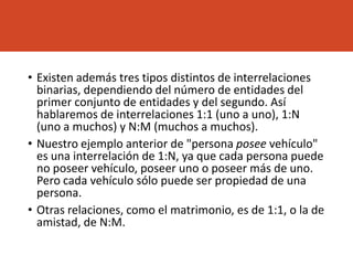 • Existen además tres tipos distintos de interrelaciones
binarias, dependiendo del número de entidades del
primer conjunto de entidades y del segundo. Así
hablaremos de interrelaciones 1:1 (uno a uno), 1:N
(uno a muchos) y N:M (muchos a muchos).
• Nuestro ejemplo anterior de "persona posee vehículo"
es una interrelación de 1:N, ya que cada persona puede
no poseer vehículo, poseer uno o poseer más de uno.
Pero cada vehículo sólo puede ser propiedad de una
persona.
• Otras relaciones, como el matrimonio, es de 1:1, o la de
amistad, de N:M.
 