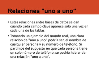 Relaciones "uno a uno"
• Estas relaciones entre bases de datos se dan
cuando cada campo clave aparece sólo una vez en
cada una de las tablas.
• Tomando un ejemplo del mundo real, una clara
relación de "uno a uno" podría ser, el nombre de
cualquier persona y su número de teléfono. Si
partimos del supuesto en que cada persona tiene
un solo número de teléfono, se podría hablar de
una relación "uno a uno".
 