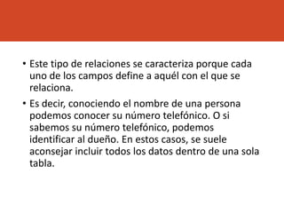 • Este tipo de relaciones se caracteriza porque cada
uno de los campos define a aquél con el que se
relaciona.
• Es decir, conociendo el nombre de una persona
podemos conocer su número telefónico. O si
sabemos su número telefónico, podemos
identificar al dueño. En estos casos, se suele
aconsejar incluir todos los datos dentro de una sola
tabla.
 