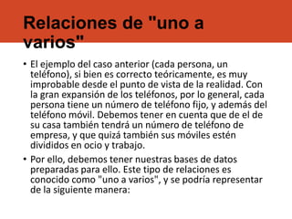Relaciones de "uno a
varios"
• El ejemplo del caso anterior (cada persona, un
teléfono), si bien es correcto teóricamente, es muy
improbable desde el punto de vista de la realidad. Con
la gran expansión de los teléfonos, por lo general, cada
persona tiene un número de teléfono fijo, y además del
teléfono móvil. Debemos tener en cuenta que de el de
su casa también tendrá un número de teléfono de
empresa, y que quizá también sus móviles estén
divididos en ocio y trabajo.
• Por ello, debemos tener nuestras bases de datos
preparadas para ello. Este tipo de relaciones es
conocido como "uno a varios", y se podría representar
de la siguiente manera:
 