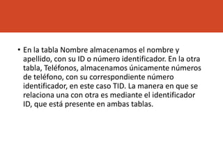 • En la tabla Nombre almacenamos el nombre y
apellido, con su ID o número identificador. En la otra
tabla, Teléfonos, almacenamos únicamente números
de teléfono, con su correspondiente número
identificador, en este caso TID. La manera en que se
relaciona una con otra es mediante el identificador
ID, que está presente en ambas tablas.
 