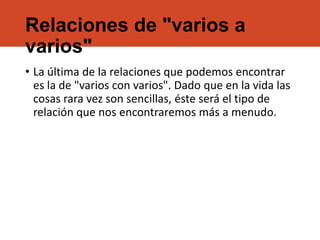 Relaciones de "varios a
varios"
• La última de la relaciones que podemos encontrar
es la de "varios con varios". Dado que en la vida las
cosas rara vez son sencillas, éste será el tipo de
relación que nos encontraremos más a menudo.
 