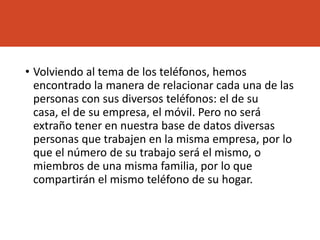 • Volviendo al tema de los teléfonos, hemos
encontrado la manera de relacionar cada una de las
personas con sus diversos teléfonos: el de su
casa, el de su empresa, el móvil. Pero no será
extraño tener en nuestra base de datos diversas
personas que trabajen en la misma empresa, por lo
que el número de su trabajo será el mismo, o
miembros de una misma familia, por lo que
compartirán el mismo teléfono de su hogar.
 