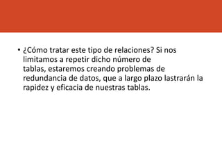 • ¿Cómo tratar este tipo de relaciones? Si nos
limitamos a repetir dicho número de
tablas, estaremos creando problemas de
redundancia de datos, que a largo plazo lastrarán la
rapidez y eficacia de nuestras tablas.
 