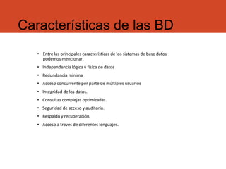 Características de las BD
• Entre las principales características de los sistemas de base datos
podemos mencionar:
• Independencia lógica y física de datos
• Redundancia mínima
• Acceso concurrente por parte de múltiples usuarios
• Integridad de los datos.
• Consultas complejas optimizadas.
• Seguridad de acceso y auditoría.
• Respaldo y recuperación.
• Acceso a través de diferentes lenguajes.
 