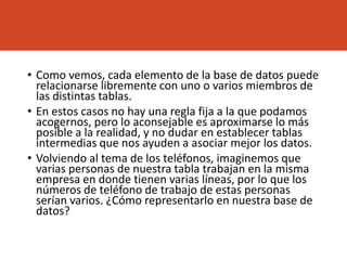 • Como vemos, cada elemento de la base de datos puede
relacionarse libremente con uno o varios miembros de
las distintas tablas.
• En estos casos no hay una regla fija a la que podamos
acogernos, pero lo aconsejable es aproximarse lo más
posible a la realidad, y no dudar en establecer tablas
intermedias que nos ayuden a asociar mejor los datos.
• Volviendo al tema de los teléfonos, imaginemos que
varias personas de nuestra tabla trabajan en la misma
empresa en donde tienen varias líneas, por lo que los
números de teléfono de trabajo de estas personas
serían varios. ¿Cómo representarlo en nuestra base de
datos?
 
