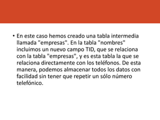• En este caso hemos creado una tabla intermedia
llamada "empresas". En la tabla "nombres"
incluimos un nuevo campo TID, que se relaciona
con la tabla "empresas", y es esta tabla la que se
relaciona directamente con los teléfonos. De esta
manera, podemos almacenar todos los datos con
facilidad sin tener que repetir un sólo número
telefónico.
 