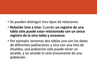 • Se pueden distinguir tres tipos de relaciones:
• Relación Uno a Uno: Cuando un registro de una
tabla sólo puede estar relacionado con un único
registro de la otra tabla y viceversa.
• Por ejemplo: tenemos dos tablas una con los datos
de diferentes poblaciones y otra con una lista de
Alcaldes, una población sólo puede tener un
alcalde, y un alcalde lo será únicamente de una
población.
 