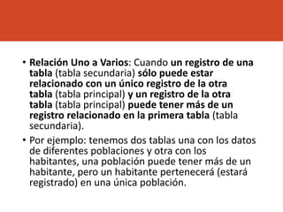 • Relación Uno a Varios: Cuando un registro de una
tabla (tabla secundaria) sólo puede estar
relacionado con un único registro de la otra
tabla (tabla principal) y un registro de la otra
tabla (tabla principal) puede tener más de un
registro relacionado en la primera tabla (tabla
secundaria).
• Por ejemplo: tenemos dos tablas una con los datos
de diferentes poblaciones y otra con los
habitantes, una población puede tener más de un
habitante, pero un habitante pertenecerá (estará
registrado) en una única población.
 