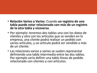 • Relación Varios a Varios: Cuando un registro de una
tabla puede estar relacionado con más de un registro
de la otra tabla y viceversa.
• Por ejemplo: tenemos dos tablas una con los datos de
clientes y otra con los artículos que se venden en la
empresa, una cliente podrá realizar un pedido con
varios artículos, y un artículo podrá ser vendido a más
de un cliente.
• Las relaciones varios a varios se suelen representar
definiendo una tabla intermedia entre las dos tablas.
Por ejemplo sería definir una tabla líneas de pedido
relacionada con clientes y con artículos.
 
