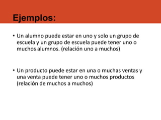 Ejemplos:
• Un alumno puede estar en uno y solo un grupo de
escuela y un grupo de escuela puede tener uno o
muchos alumnos. (relación uno a muchos)
• Un producto puede estar en una o muchas ventas y
una venta puede tener uno o muchos productos
(relación de muchos a muchos)
 