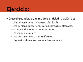 Ejercicio:
• Cree el enunciado y el modelo entidad relación de:
• Una persona tiene un numero de cédula.
• Una persona puede tener varios correos electrónicos.
• Varios conductores para varios buses.
• Un usuario una clave
• Una persona tiene varios uniformes
• Hay varios alimentos para muchas personas.
 