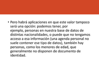 • Pero habrá aplicaciones en que este valor tampoco
será una opción: podemos tener, por
ejemplo, personas en nuestra base de datos de
distintas nacionalidades, o puede que no tengamos
acceso a esa información (una agenda personal no
suele contener ese tipo de datos), también hay
personas, como los menores de edad, que
generalmente no disponen de documento de
identidad.
 