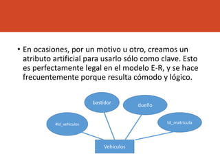 • En ocasiones, por un motivo u otro, creamos un
atributo artificial para usarlo sólo como clave. Esto
es perfectamente legal en el modelo E-R, y se hace
frecuentemente porque resulta cómodo y lógico.
Vehiculos
#Id_vehiculos
bastidor dueño
Id_matricula
 