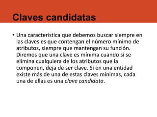 Claves candidatas
• Una característica que debemos buscar siempre en
las claves es que contengan el número mínimo de
atributos, siempre que mantengan su función.
Diremos que una clave es mínima cuando si se
elimina cualquiera de los atributos que la
componen, deja de ser clave. Si en una entidad
existe más de una de estas claves mínimas, cada
una de ellas es una clave candidata.
 