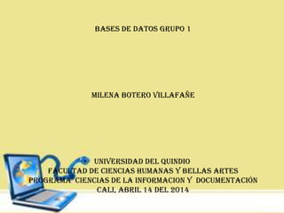 BASES DE DATOS GRUPO 1
MILENA BOTERO VILLAFAÑE
UNIVERSIDAD DEL QUINDIO
FACULTAD DE CIENCIAS HUMANAS Y BELLAS ARTES
PROGRAMA CIENCIAS DE LA INFORMACION Y DOCUMENTACIÓN
CALI, ABRIL 14 DEL 2014
 
