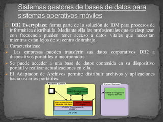 DB2 Everyplace: forma parte de la solución de IBM para procesos de
informática distribuida. Mediante ella los profesionales que se desplazan
con frecuencia pueden tener acceso a datos vitales que necesitan
mientras están lejos de su centro de trabajo.
Características:
 Las empresas pueden transferir sus datos corporativos DB2 a
dispositivos portátiles o incorporados.
 Se puede acceder a una base de datos contenida en su dispositivo
portátil y realizar actualizaciones en ella.
 El Adaptador de Archivos permite distribuir archivos y aplicaciones
hacia usuarios portátiles.
 