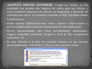 ADAPTIVE SERVER ANYWHERE: Creado por Sybase, es una
tecnología que permite una empresa sin cables para sus clientes y
socios mediante soluciones de software de integración y desarrollo de
infraestructura móvil. Se encuentra contenida en SQL Anywhere Studio
Características:
 Puede soportar implementaciones mono- usuario o multi-usuario y
provee completo procesamiento transaccional de alto rendimiento.
 Provee funcionalidades tales como procedimientos almacenados,
triggers, integridad referencial, bloqueo a nivel de fila, recuperación
automática, etc.
 Es muy eficiente a la hora de consumir recursos ya que necesita
aproximadamente 1 mb RAM, y 2 kb por cada conexión cliente
 
