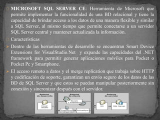MICROSOFT SQL SERVER CE: Herramienta de Microsoft que
permite implementar la funcionalidad de una BD relacional y tiene la
capacidad de brindar acceso a los datos de una manera flexible y similar
a SQL Server, al mismo tiempo que permite conectarse a un servidor
SQL Server central y mantener actualizada la información.
Características
 Dentro de las herramientas de desarrollo se encuentran Smart Device
Extensions for VisualStudio.Net y expande las capacidades del .NET
framework para permitir generar aplicaciones móviles para Pocket o
Pocket Pc y Smartphone.
 El acceso remoto a datos y el merge replication que trabaja sobre HTTP
y codificación de soporte, garantizan un envío seguro de los datos de las
BD de SQL Server y que estos se puedan manipular posteriormente sin
conexión y sincronizar después con el servidor.
 