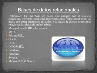 Definición: Es una base de datos que cumple con el modelo
relacional, Permiten establecer interconexiones (relaciones) entre los
datos que están guardados en tablas, y a través de dichas conexiones
relacionar los datos de ambas tablas.
Manejadores de BD relacionales:
 MySQL
 PostgreSQL,
 Oracle,
 DB2,
 INFORMIX,
 Interbase,
 FireBird,
 Sybase
 Microsoft SQL Server
 