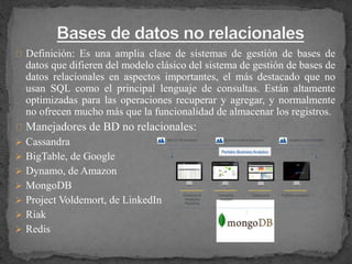Definición: Es una amplia clase de sistemas de gestión de bases de
datos que difieren del modelo clásico del sistema de gestión de bases de
datos relacionales en aspectos importantes, el más destacado que no
usan SQL como el principal lenguaje de consultas. Están altamente
optimizadas para las operaciones recuperar y agregar, y normalmente
no ofrecen mucho más que la funcionalidad de almacenar los registros.
Manejadores de BD no relacionales:
 Cassandra
 BigTable, de Google
 Dynamo, de Amazon
 MongoDB
 Project Voldemort, de LinkedIn
 Riak
 Redis
 