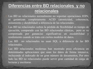Las BD no relacionales normalmente no soportan operaciones JOIN,
ni garantizan completamente ACID (atomicidad, coherencia,
aislamiento y durabilidad) a diferencia de las relacionales.
Las BD no relacionales sufren la pérdida de flexibilidad en tiempo de
ejecución, comparado con las BD relacionales clásicas, pero se ve
compensada por ganancias significativas en escalabilidad y
rendimiento cuando se trata con ciertos modelos de datos.
Las BD no relacionales no usan SQL a diferencia de las BD
relacionales.
Las BD relacionales modernas han mostrado poca eficiencia en
determinadas aplicaciones que usan los datos de forma intensiva,
incluyendo el indexado de un gran número de documentos, Por otro
lado las BD no relacionales puede servir gran cantidad de carga de
lecturas y escrituras.
 